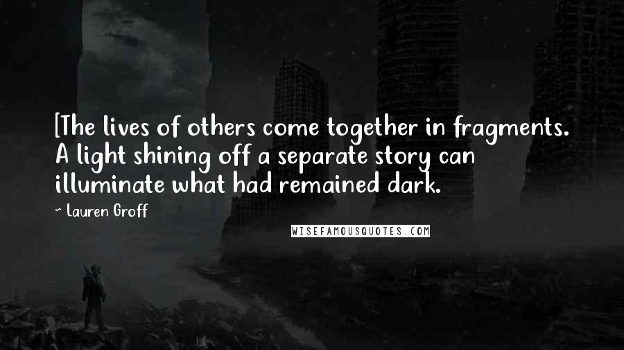 Lauren Groff Quotes: [The lives of others come together in fragments. A light shining off a separate story can illuminate what had remained dark.