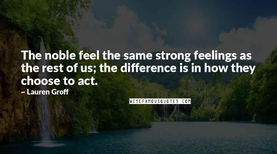 Lauren Groff Quotes: The noble feel the same strong feelings as the rest of us; the difference is in how they choose to act.