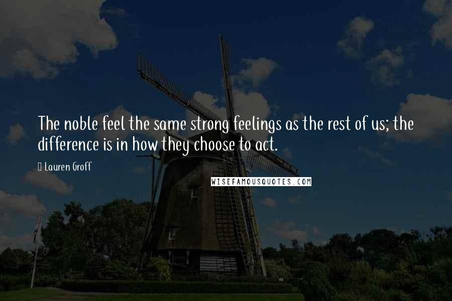 Lauren Groff Quotes: The noble feel the same strong feelings as the rest of us; the difference is in how they choose to act.