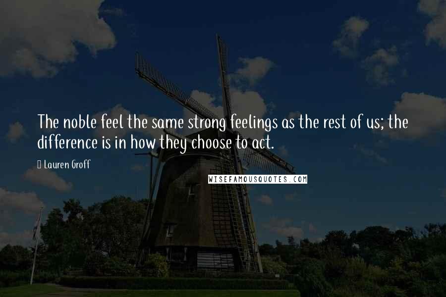 Lauren Groff Quotes: The noble feel the same strong feelings as the rest of us; the difference is in how they choose to act.