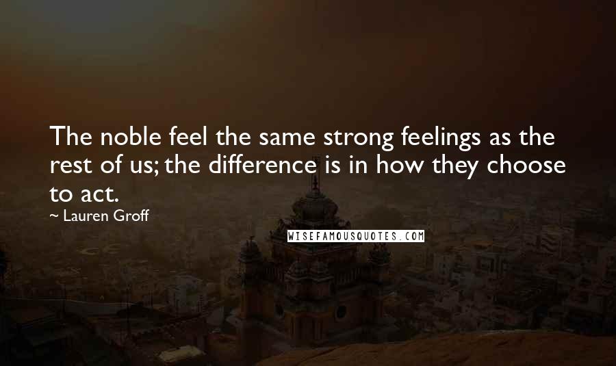 Lauren Groff Quotes: The noble feel the same strong feelings as the rest of us; the difference is in how they choose to act.