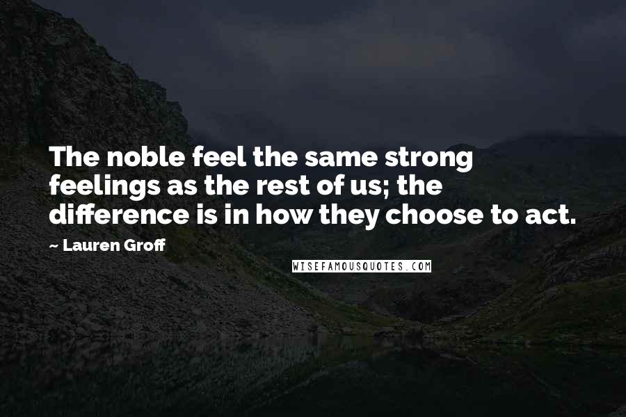 Lauren Groff Quotes: The noble feel the same strong feelings as the rest of us; the difference is in how they choose to act.