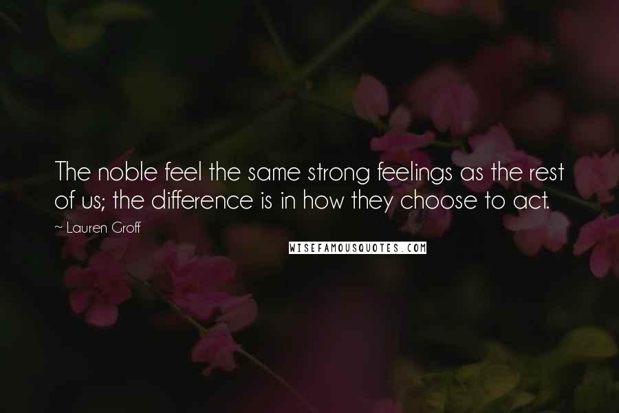 Lauren Groff Quotes: The noble feel the same strong feelings as the rest of us; the difference is in how they choose to act.