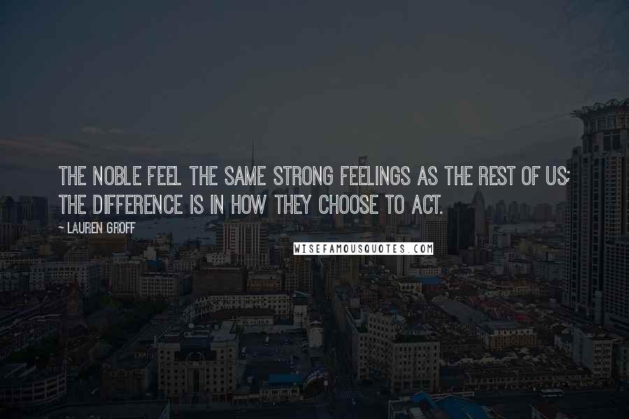 Lauren Groff Quotes: The noble feel the same strong feelings as the rest of us; the difference is in how they choose to act.