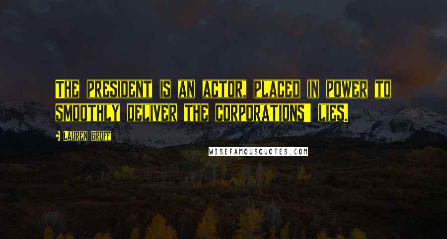 Lauren Groff Quotes: The president is an actor, placed in power to smoothly deliver the corporations' lies.