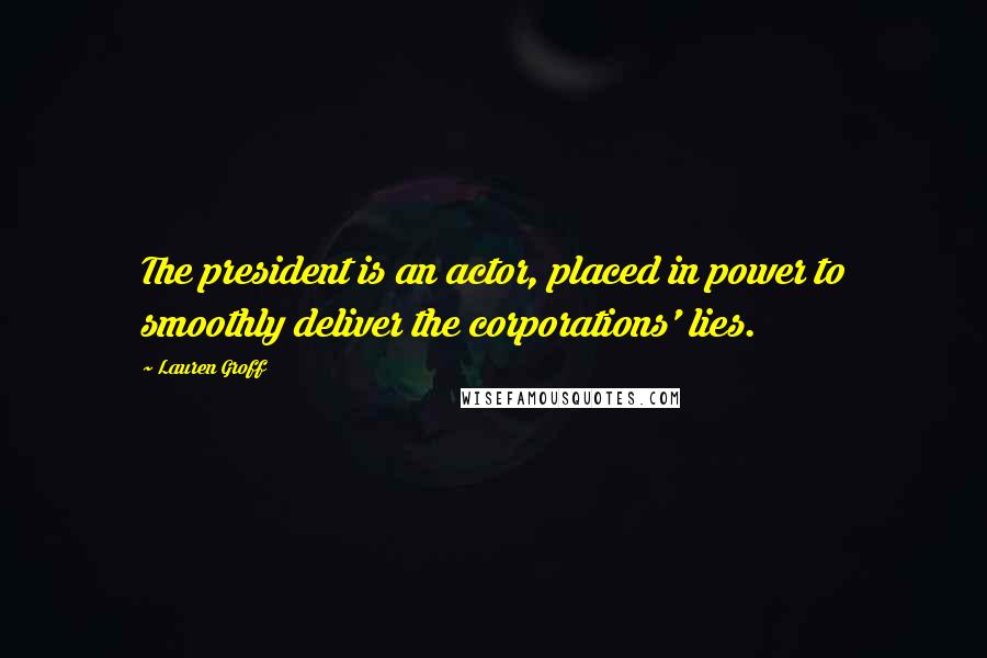 Lauren Groff Quotes: The president is an actor, placed in power to smoothly deliver the corporations' lies.