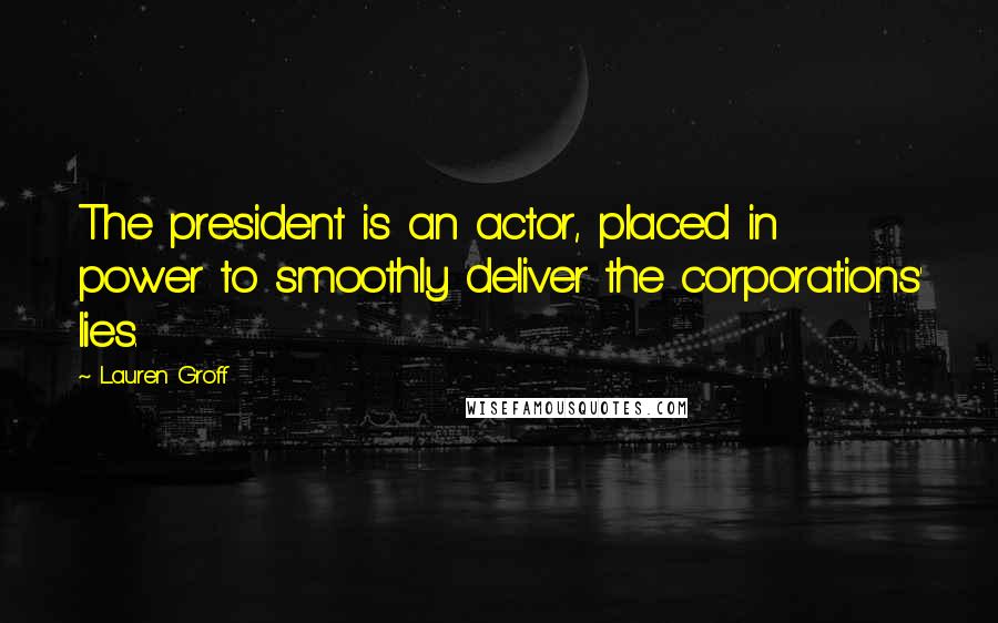 Lauren Groff Quotes: The president is an actor, placed in power to smoothly deliver the corporations' lies.