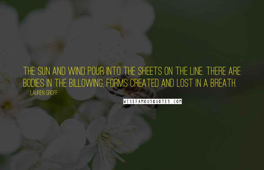 Lauren Groff Quotes: The sun and wind pour into the sheets on the line. There are bodies in the billowing, forms created and lost in a breath.