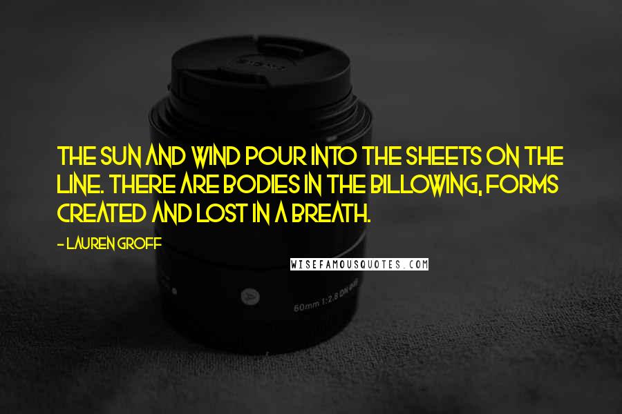 Lauren Groff Quotes: The sun and wind pour into the sheets on the line. There are bodies in the billowing, forms created and lost in a breath.