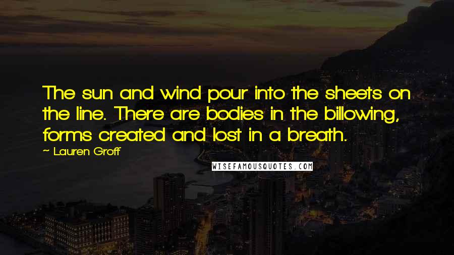 Lauren Groff Quotes: The sun and wind pour into the sheets on the line. There are bodies in the billowing, forms created and lost in a breath.
