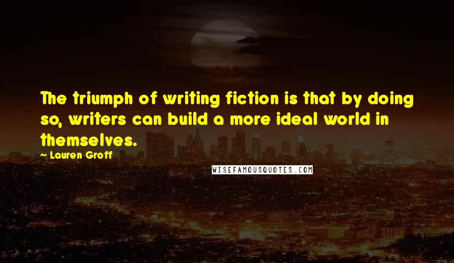 Lauren Groff Quotes: The triumph of writing fiction is that by doing so, writers can build a more ideal world in themselves.
