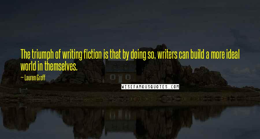 Lauren Groff Quotes: The triumph of writing fiction is that by doing so, writers can build a more ideal world in themselves.
