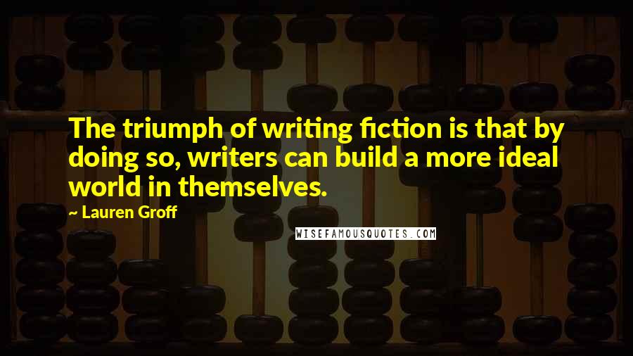 Lauren Groff Quotes: The triumph of writing fiction is that by doing so, writers can build a more ideal world in themselves.