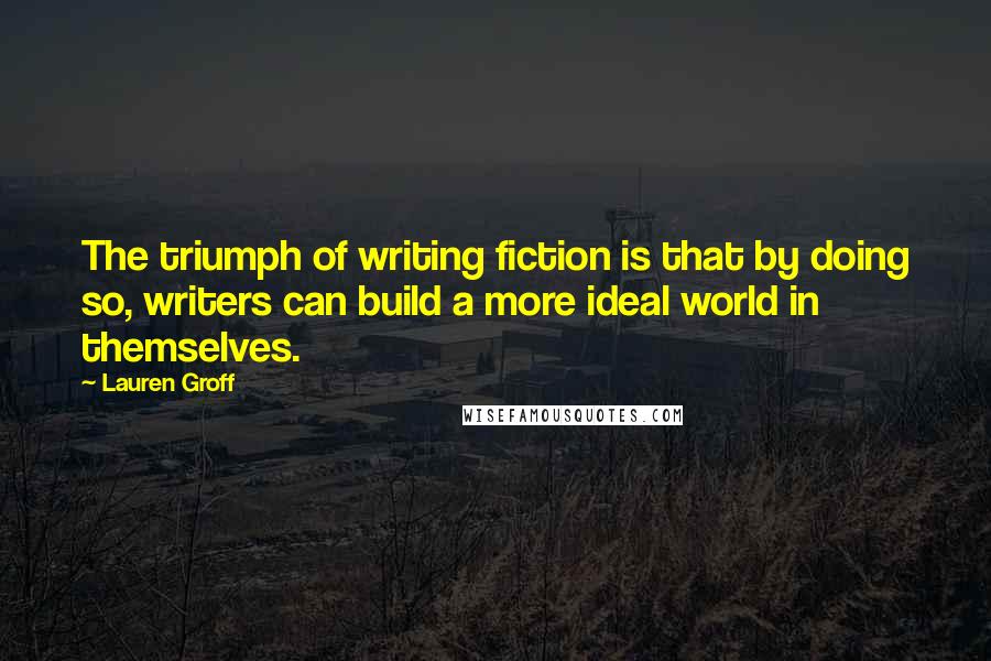 Lauren Groff Quotes: The triumph of writing fiction is that by doing so, writers can build a more ideal world in themselves.