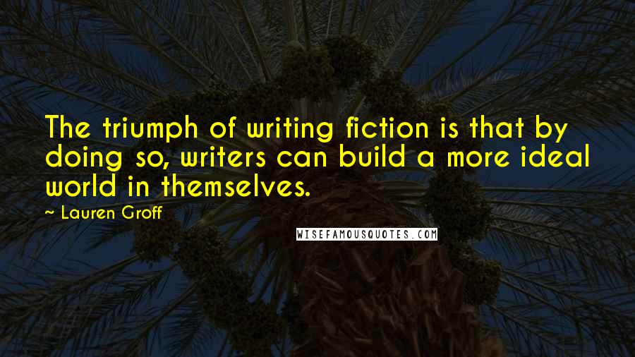 Lauren Groff Quotes: The triumph of writing fiction is that by doing so, writers can build a more ideal world in themselves.