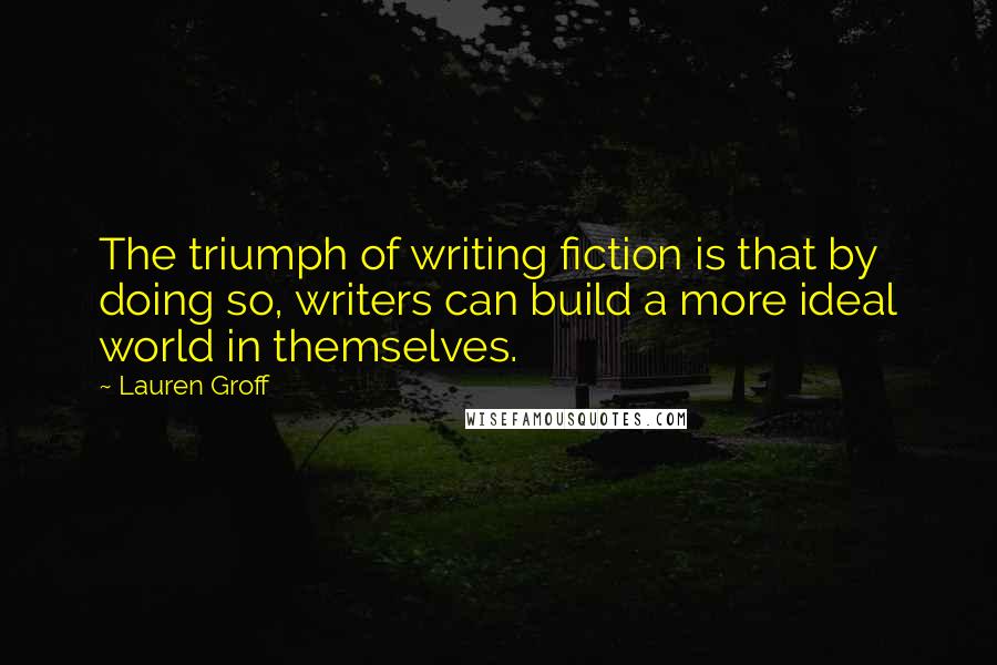 Lauren Groff Quotes: The triumph of writing fiction is that by doing so, writers can build a more ideal world in themselves.