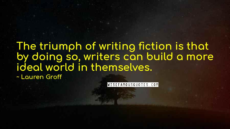 Lauren Groff Quotes: The triumph of writing fiction is that by doing so, writers can build a more ideal world in themselves.
