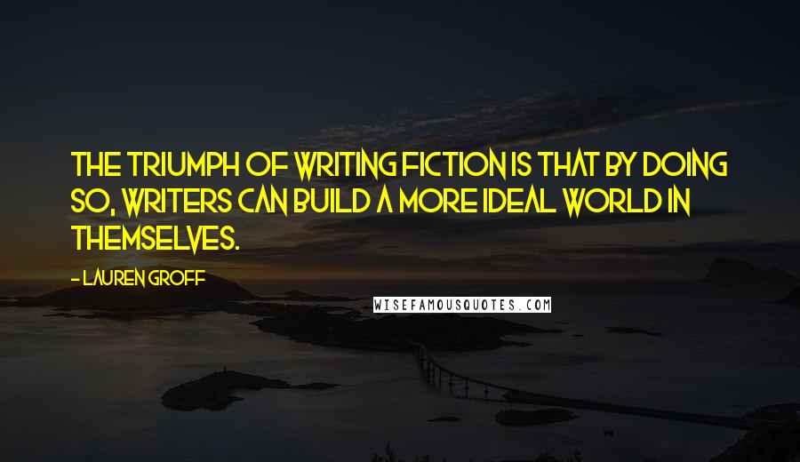 Lauren Groff Quotes: The triumph of writing fiction is that by doing so, writers can build a more ideal world in themselves.
