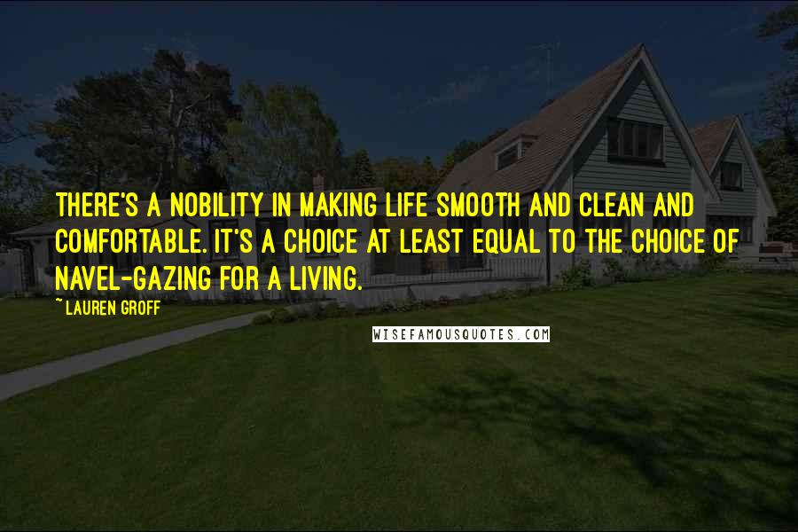 Lauren Groff Quotes: There's a nobility in making life smooth and clean and comfortable. It's a choice at least equal to the choice of navel-gazing for a living.