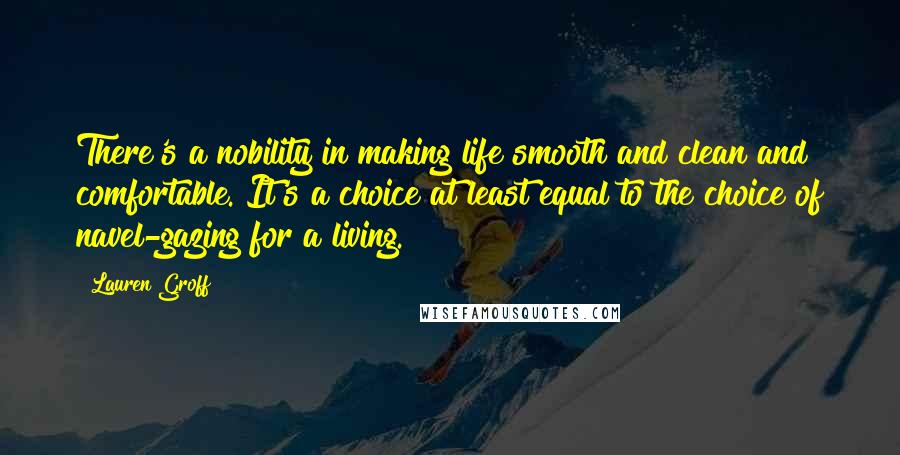 Lauren Groff Quotes: There's a nobility in making life smooth and clean and comfortable. It's a choice at least equal to the choice of navel-gazing for a living.