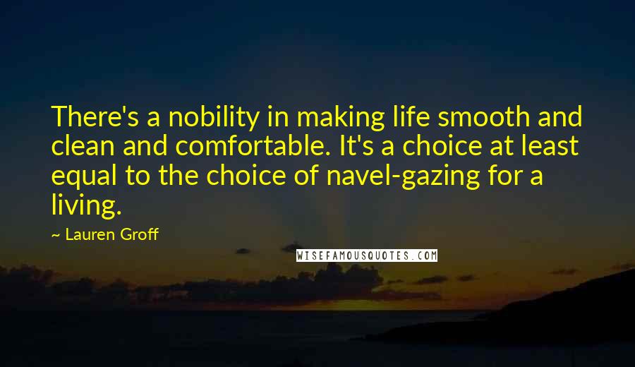 Lauren Groff Quotes: There's a nobility in making life smooth and clean and comfortable. It's a choice at least equal to the choice of navel-gazing for a living.