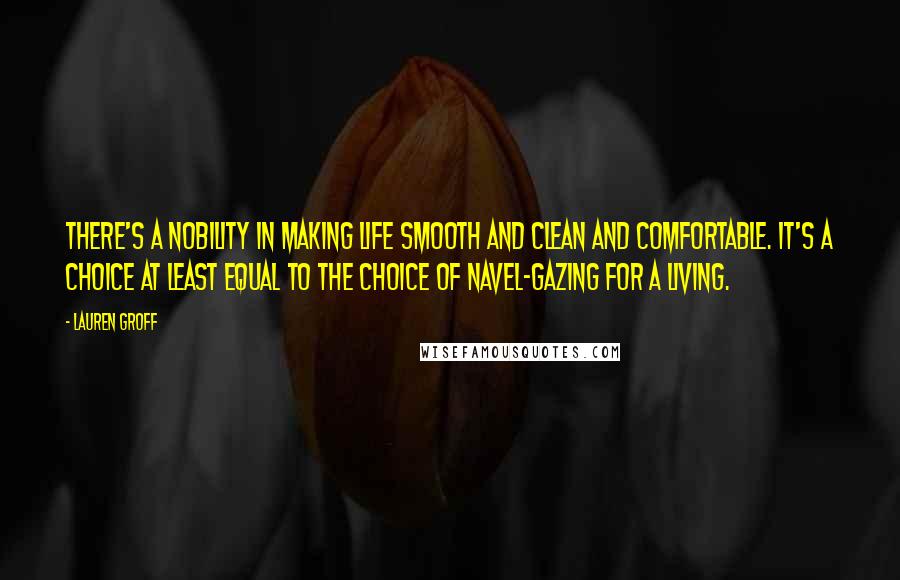 Lauren Groff Quotes: There's a nobility in making life smooth and clean and comfortable. It's a choice at least equal to the choice of navel-gazing for a living.