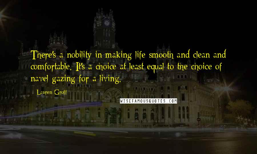 Lauren Groff Quotes: There's a nobility in making life smooth and clean and comfortable. It's a choice at least equal to the choice of navel-gazing for a living.