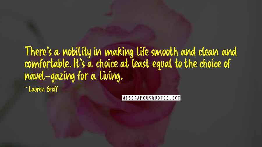 Lauren Groff Quotes: There's a nobility in making life smooth and clean and comfortable. It's a choice at least equal to the choice of navel-gazing for a living.