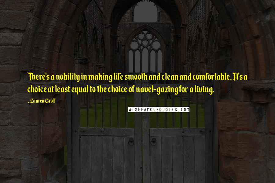 Lauren Groff Quotes: There's a nobility in making life smooth and clean and comfortable. It's a choice at least equal to the choice of navel-gazing for a living.