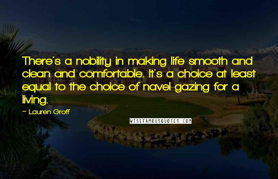 Lauren Groff Quotes: There's a nobility in making life smooth and clean and comfortable. It's a choice at least equal to the choice of navel-gazing for a living.