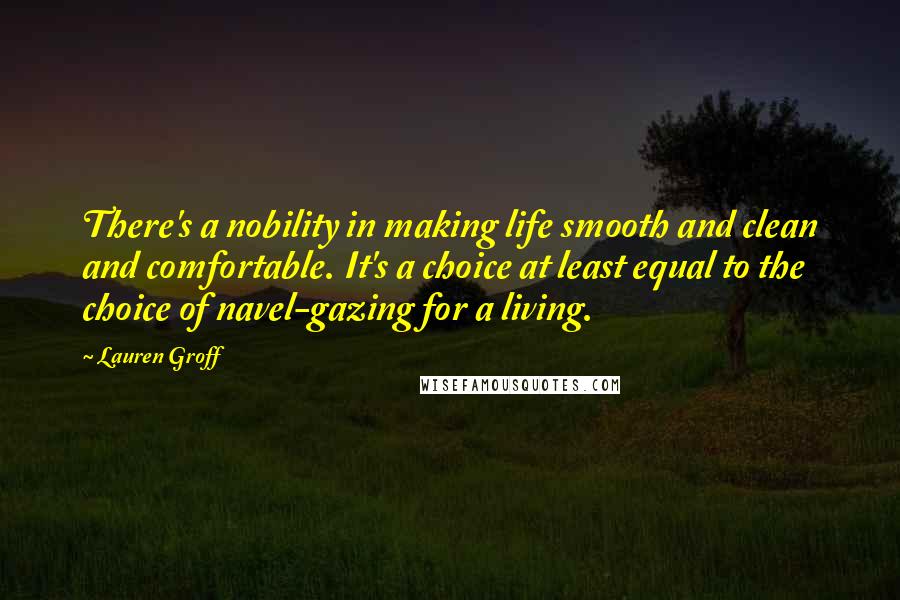 Lauren Groff Quotes: There's a nobility in making life smooth and clean and comfortable. It's a choice at least equal to the choice of navel-gazing for a living.