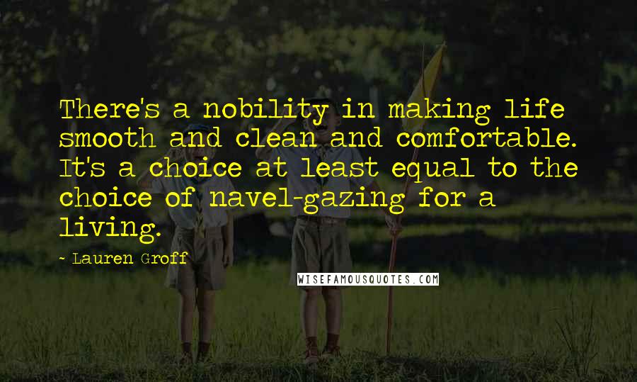 Lauren Groff Quotes: There's a nobility in making life smooth and clean and comfortable. It's a choice at least equal to the choice of navel-gazing for a living.