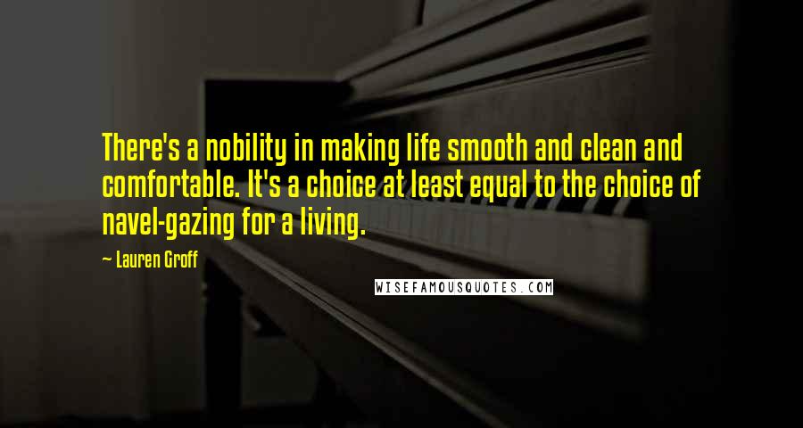 Lauren Groff Quotes: There's a nobility in making life smooth and clean and comfortable. It's a choice at least equal to the choice of navel-gazing for a living.