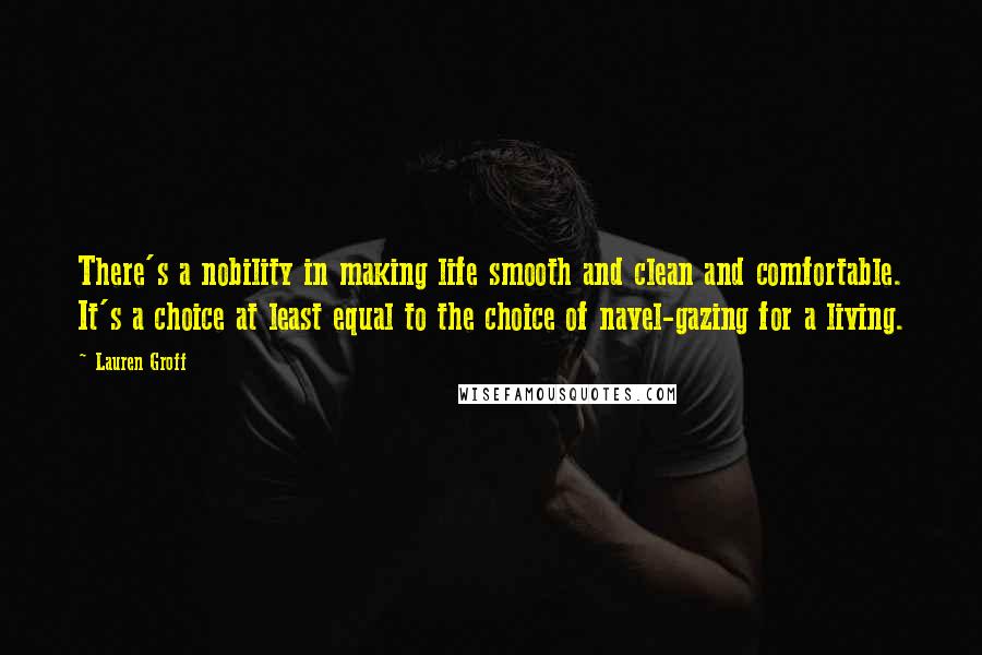 Lauren Groff Quotes: There's a nobility in making life smooth and clean and comfortable. It's a choice at least equal to the choice of navel-gazing for a living.