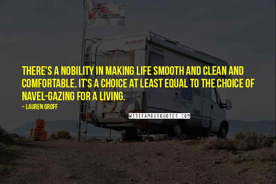 Lauren Groff Quotes: There's a nobility in making life smooth and clean and comfortable. It's a choice at least equal to the choice of navel-gazing for a living.