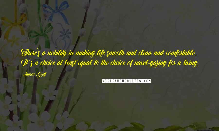 Lauren Groff Quotes: There's a nobility in making life smooth and clean and comfortable. It's a choice at least equal to the choice of navel-gazing for a living.