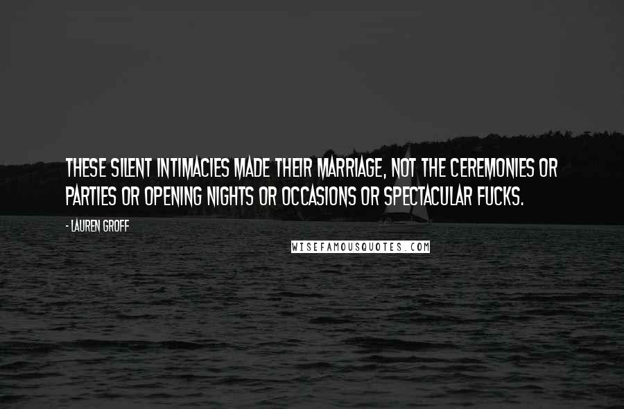 Lauren Groff Quotes: These silent intimacies made their marriage, not the ceremonies or parties or opening nights or occasions or spectacular fucks.