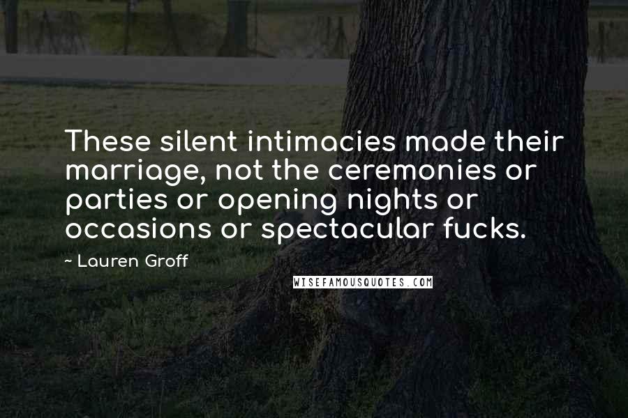 Lauren Groff Quotes: These silent intimacies made their marriage, not the ceremonies or parties or opening nights or occasions or spectacular fucks.