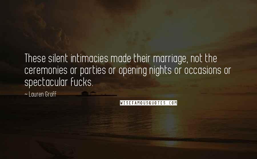 Lauren Groff Quotes: These silent intimacies made their marriage, not the ceremonies or parties or opening nights or occasions or spectacular fucks.