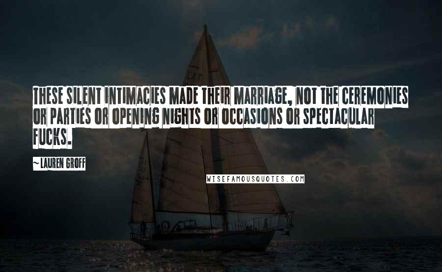Lauren Groff Quotes: These silent intimacies made their marriage, not the ceremonies or parties or opening nights or occasions or spectacular fucks.