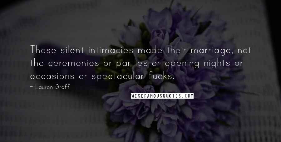 Lauren Groff Quotes: These silent intimacies made their marriage, not the ceremonies or parties or opening nights or occasions or spectacular fucks.