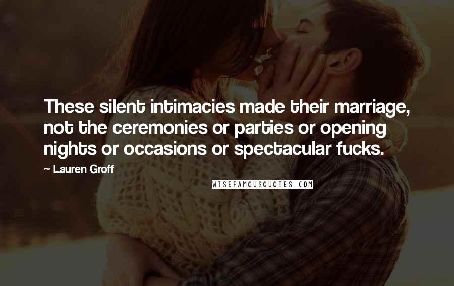 Lauren Groff Quotes: These silent intimacies made their marriage, not the ceremonies or parties or opening nights or occasions or spectacular fucks.