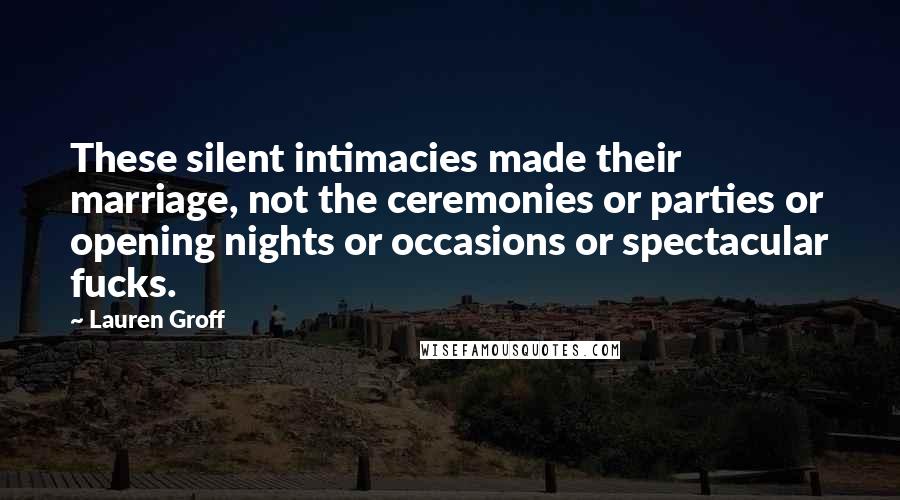 Lauren Groff Quotes: These silent intimacies made their marriage, not the ceremonies or parties or opening nights or occasions or spectacular fucks.