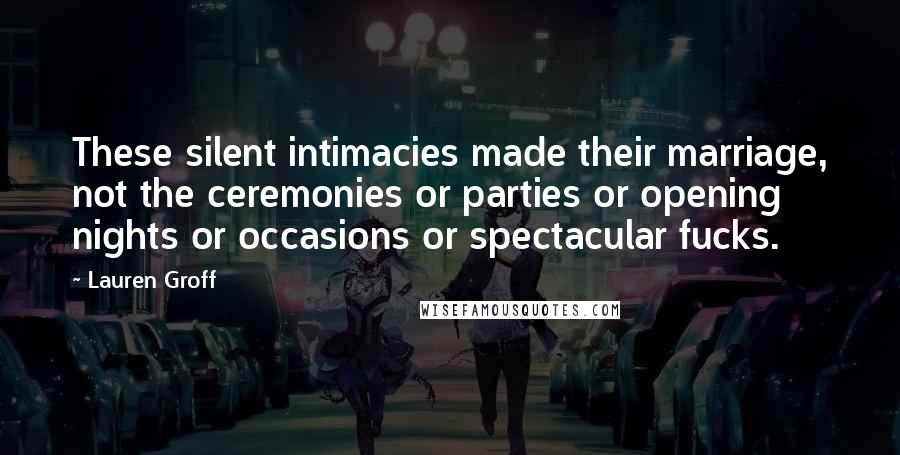 Lauren Groff Quotes: These silent intimacies made their marriage, not the ceremonies or parties or opening nights or occasions or spectacular fucks.