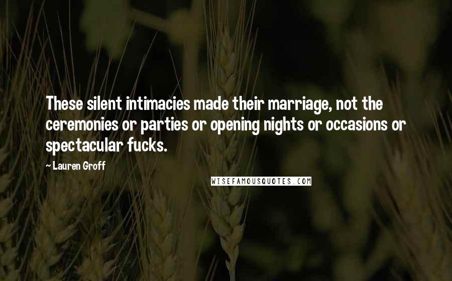 Lauren Groff Quotes: These silent intimacies made their marriage, not the ceremonies or parties or opening nights or occasions or spectacular fucks.