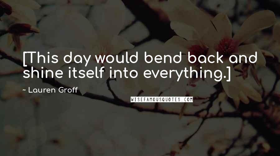Lauren Groff Quotes: [This day would bend back and shine itself into everything.]
