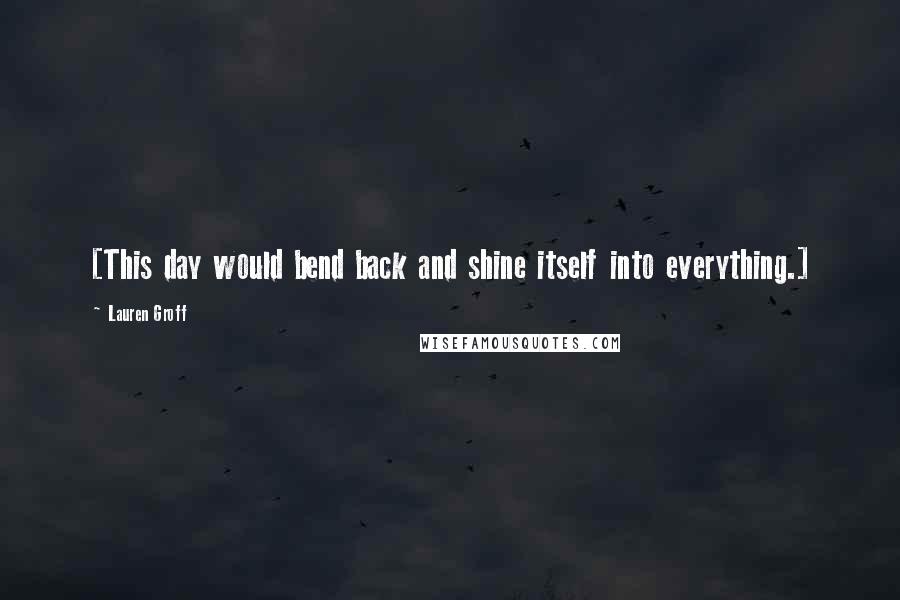 Lauren Groff Quotes: [This day would bend back and shine itself into everything.]