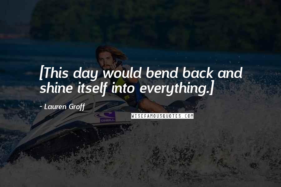 Lauren Groff Quotes: [This day would bend back and shine itself into everything.]