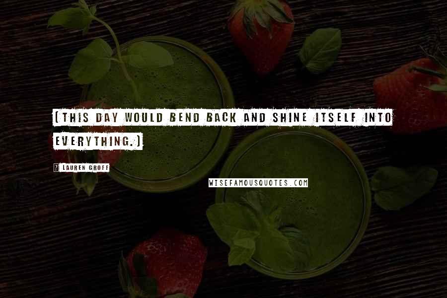 Lauren Groff Quotes: [This day would bend back and shine itself into everything.]