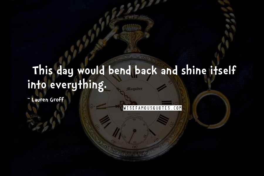 Lauren Groff Quotes: [This day would bend back and shine itself into everything.]